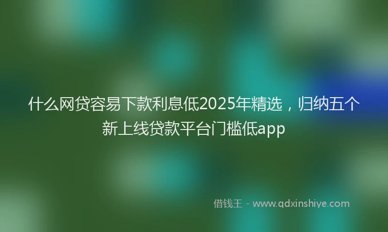 什么网贷容易下款利息低2025年精选，归纳五个新上线贷款平台门槛低app