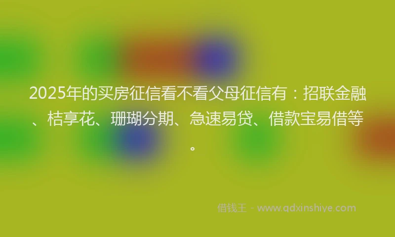 2025年的买房征信看不看父母征信有：招联金融、桔享花、珊瑚分期、急速易贷、借款宝易借等。