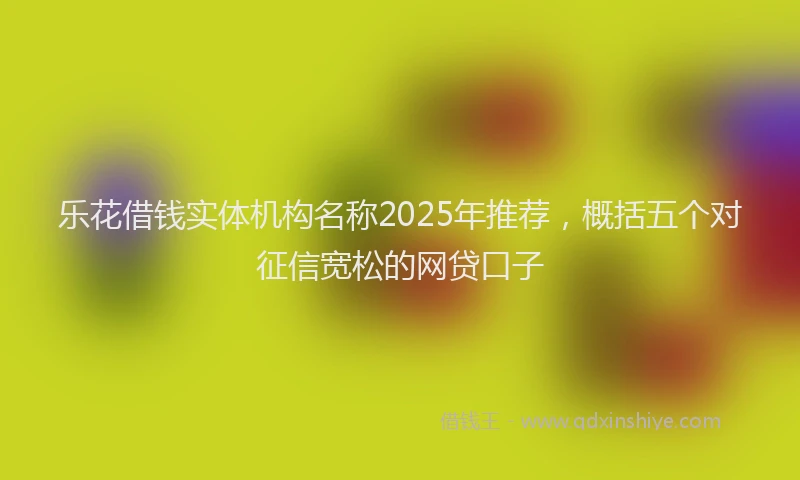 乐花借钱实体机构名称2025年推荐，概括五个对征信宽松的网贷口子