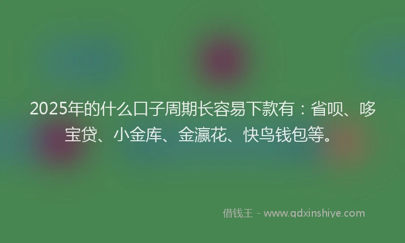 2025年的什么口子周期长容易下款有：省呗、哆宝贷、小金库、金瀛花、快鸟钱包等。