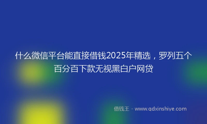 什么微信平台能直接借钱2025年精选，罗列五个百分百下款无视黑白户网贷