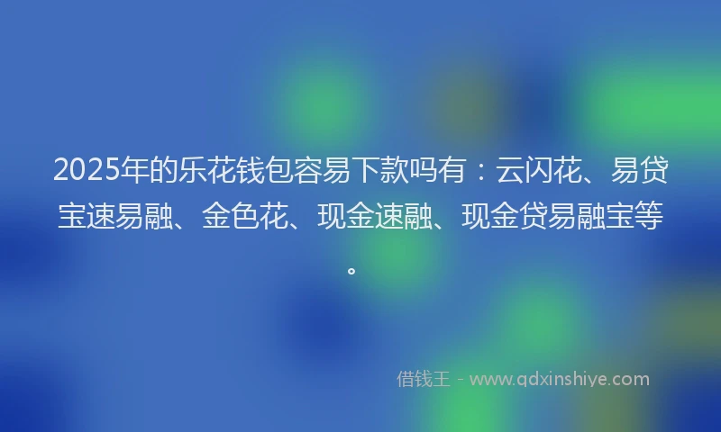 2025年的乐花钱包容易下款吗有：云闪花、易贷宝速易融、金色花、现金速融、现金贷易融宝等。