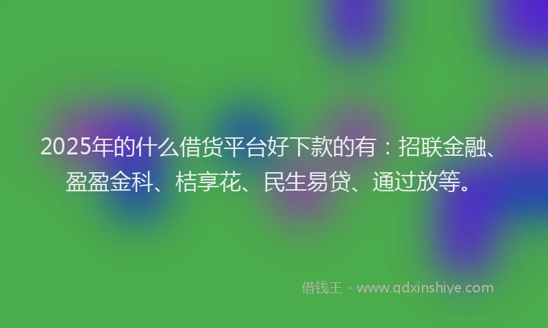 2025年的什么借货平台好下款的有：招联金融、盈盈金科、桔享花、民生易贷、通过放等。