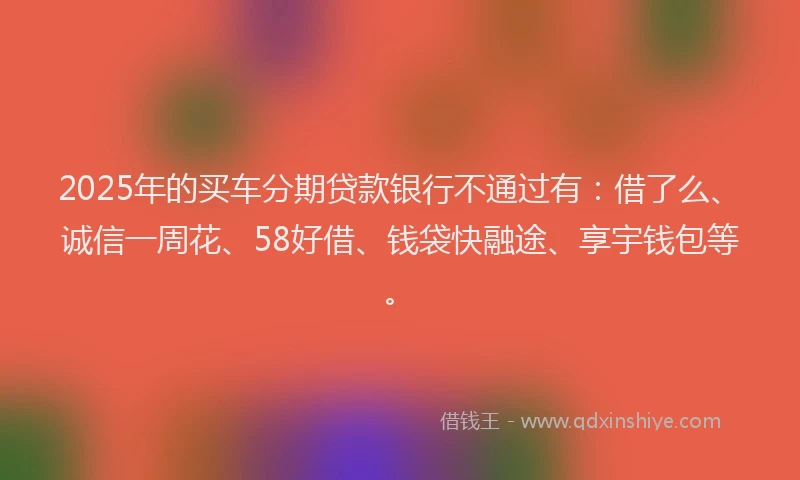 2025年的买车分期贷款银行不通过有：借了么、诚信一周花、58好借、钱袋快融途、享宇钱包等。