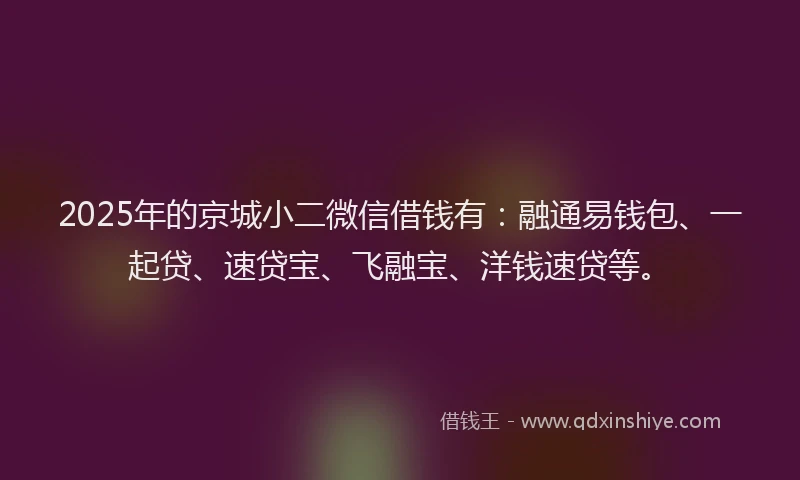 2025年的京城小二微信借钱有：融通易钱包、一起贷、速贷宝、飞融宝、洋钱速贷等。
