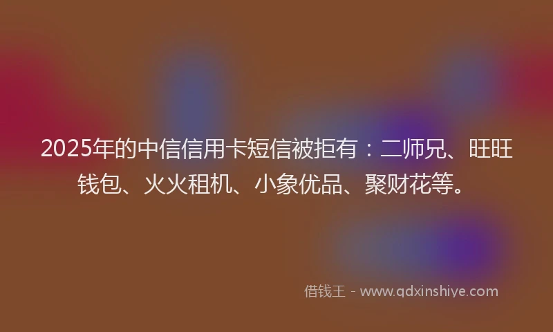 2025年的中信信用卡短信被拒有：二师兄、旺旺钱包、火火租机、小象优品、聚财花等。