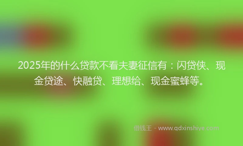2025年的什么贷款不看夫妻征信有：闪贷侠、现金贷途、快融贷、理想给、现金蜜蜂等。