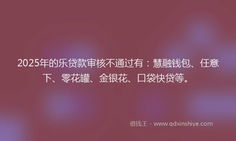 2025年的乐贷款审核不通过有：慧融钱包、任意下、零花罐、金银花、口袋快贷等。