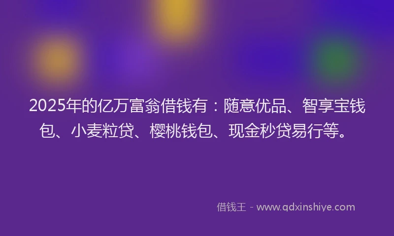 2025年的亿万富翁借钱有：随意优品、智享宝钱包、小麦粒贷、樱桃钱包、现金秒贷易行等。