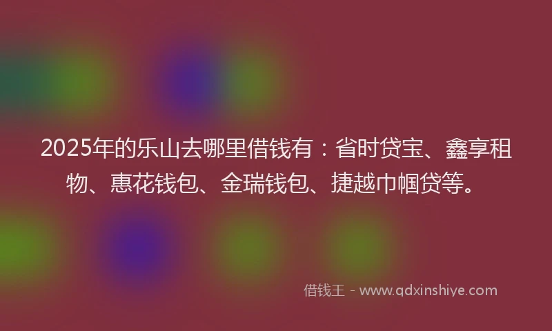 2025年的乐山去哪里借钱有：省时贷宝、鑫享租物、惠花钱包、金瑞钱包、捷越巾帼贷等。