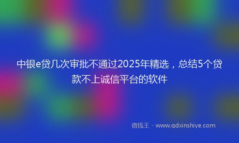 中银e贷几次审批不通过2025年精选，总结5个贷款不上诚信平台的软件