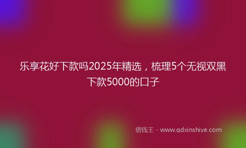 乐享花好下款吗2025年精选，梳理5个无视双黑下款5000的口子