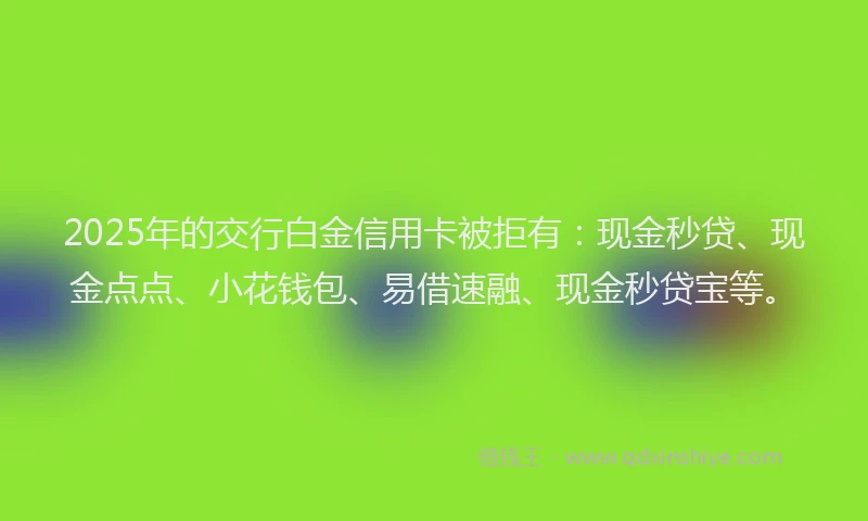 2025年的交行白金信用卡被拒有：现金秒贷、现金点点、小花钱包、易借速融、现金秒贷宝等。