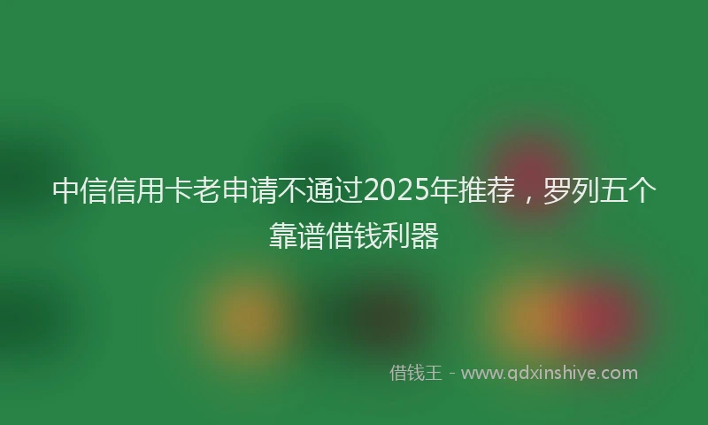 中信信用卡老申请不通过2025年推荐，罗列五个靠谱借钱利器