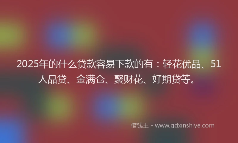 2025年的什么贷款容易下款的有：轻花优品、51人品贷、金满仓、聚财花、好期贷等。