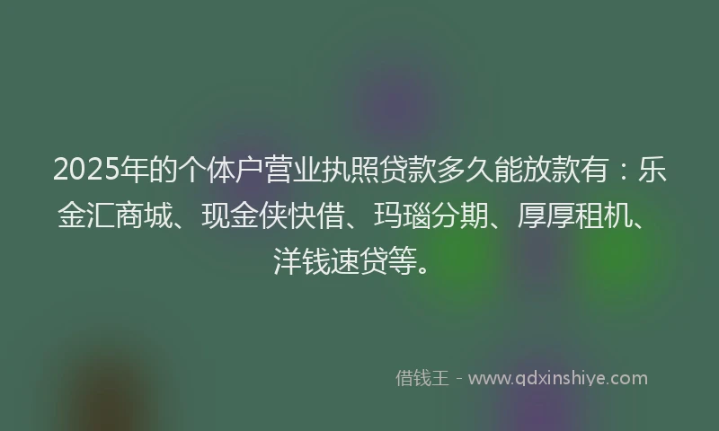 2025年的个体户营业执照贷款多久能放款有：乐金汇商城、现金侠快借、玛瑙分期、厚厚租机、洋钱速贷等。