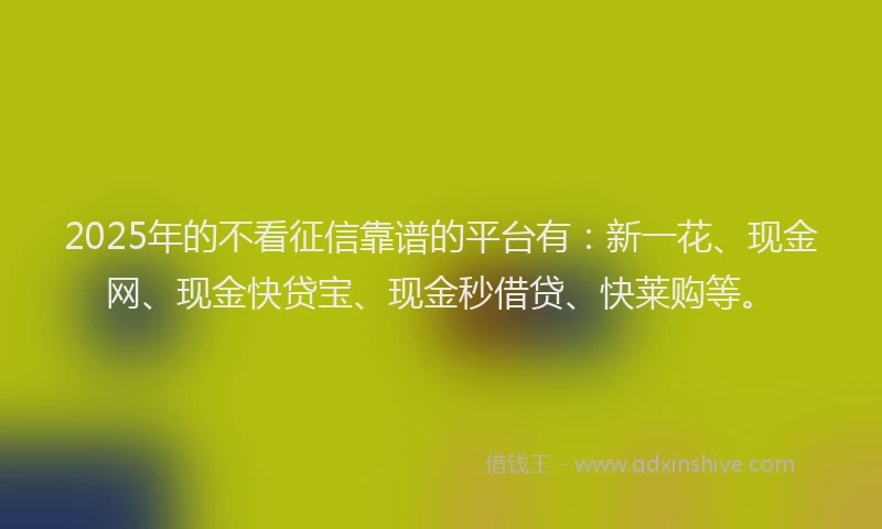 2025年的不看征信靠谱的平台有：新一花、现金网、现金快贷宝、现金秒借贷、快莱购等。