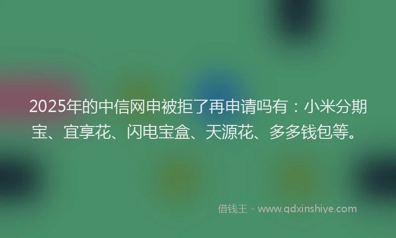 2025年的中信网申被拒了再申请吗有：小米分期宝、宜享花、闪电宝盒、天源花、多多钱包等。