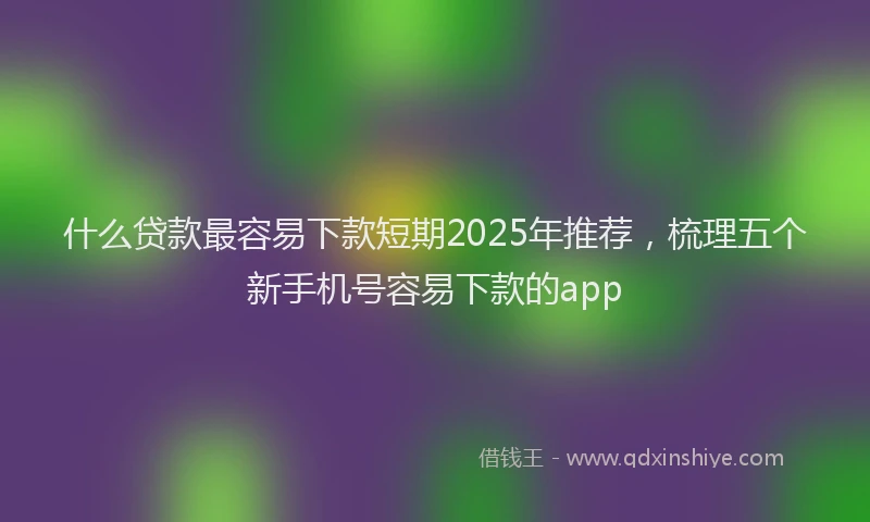 什么贷款最容易下款短期2025年推荐，梳理五个新手机号容易下款的app