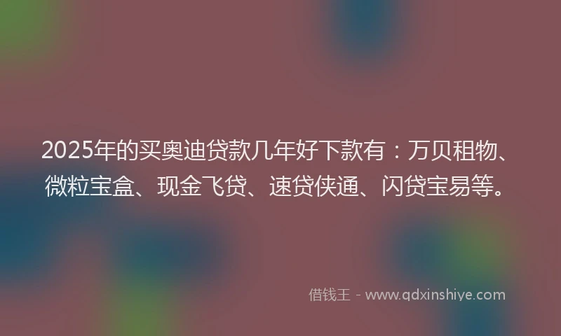 2025年的买奥迪贷款几年好下款有：万贝租物、微粒宝盒、现金飞贷、速贷侠通、闪贷宝易等。