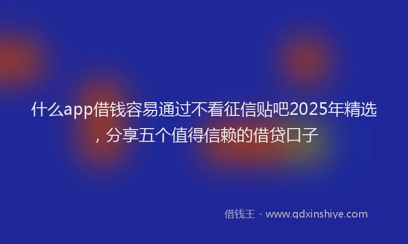 什么app借钱容易通过不看征信贴吧2025年精选，分享五个值得信赖的借贷口子
