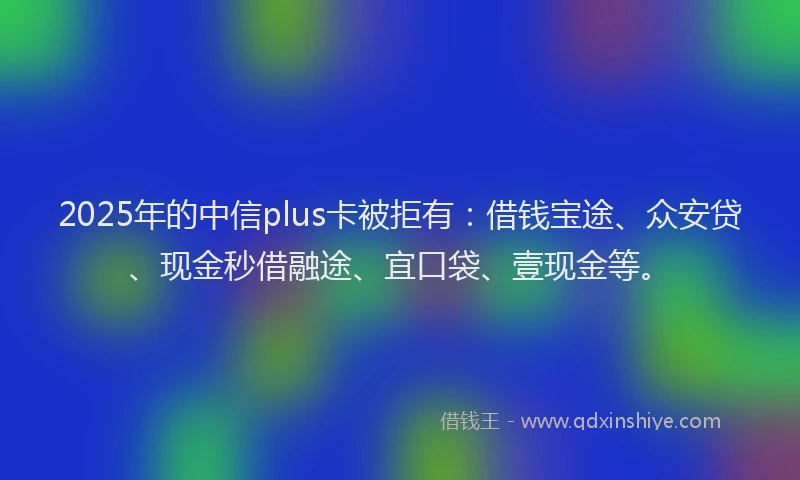 2025年的中信plus卡被拒有：借钱宝途、众安贷、现金秒借融途、宜口袋、壹现金等。