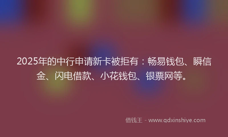 2025年的中行申请新卡被拒有：畅易钱包、瞬信金、闪电借款、小花钱包、银票网等。