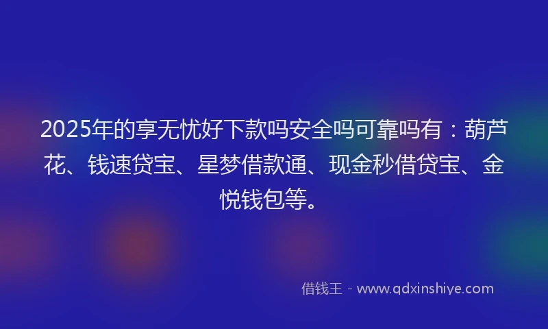 2025年的享无忧好下款吗安全吗可靠吗有：葫芦花、钱速贷宝、星梦借款通、现金秒借贷宝、金悦钱包等。