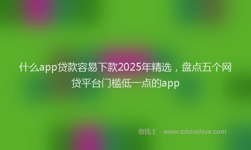 什么app贷款容易下款2025年精选，盘点五个网贷平台门槛低一点的app