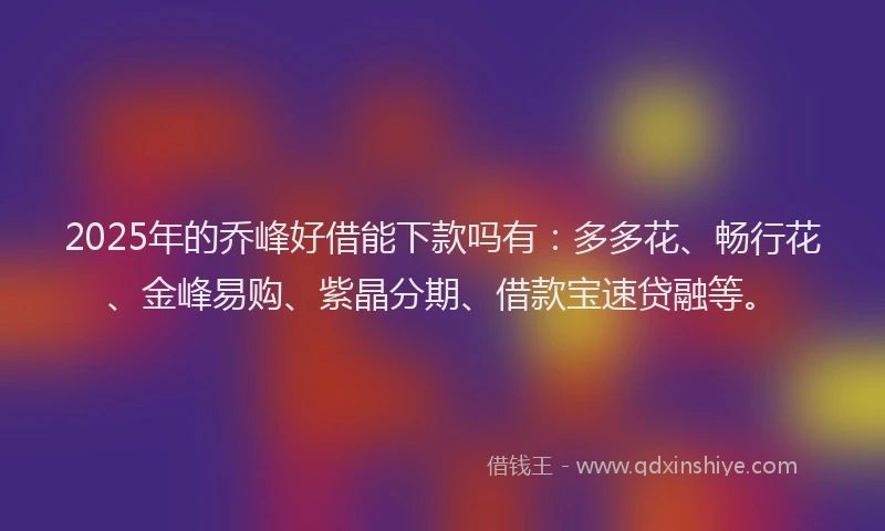 2025年的乔峰好借能下款吗有：多多花、畅行花、金峰易购、紫晶分期、借款宝速贷融等。