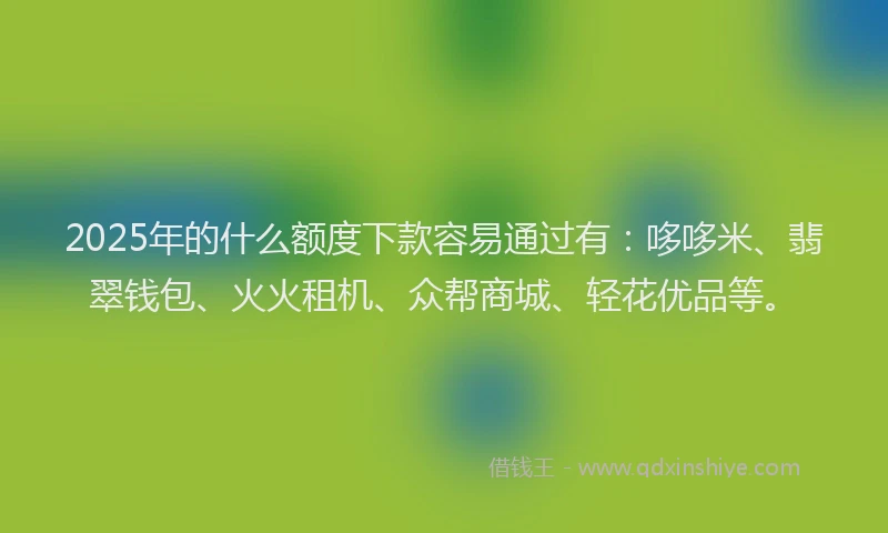 2025年的什么额度下款容易通过有：哆哆米、翡翠钱包、火火租机、众帮商城、轻花优品等。
