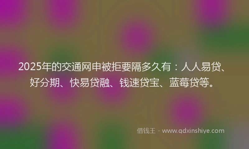 2025年的交通网申被拒要隔多久有：人人易贷、好分期、快易贷融、钱速贷宝、蓝莓贷等。