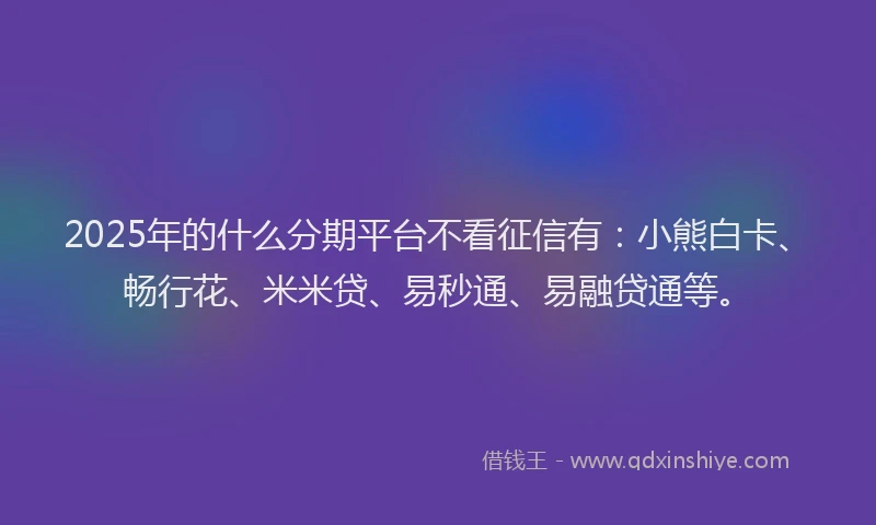 2025年的什么分期平台不看征信有：小熊白卡、畅行花、米米贷、易秒通、易融贷通等。