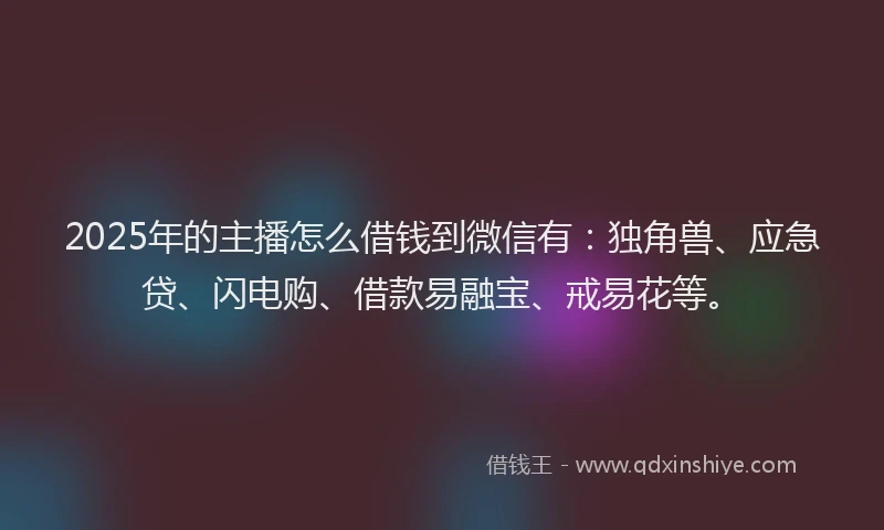 2025年的主播怎么借钱到微信有：独角兽、应急贷、闪电购、借款易融宝、戒易花等。