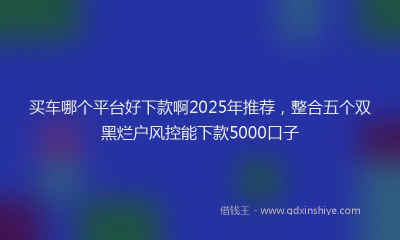 买车哪个平台好下款啊2025年推荐，整合五个双黑烂户风控能下款5000口子