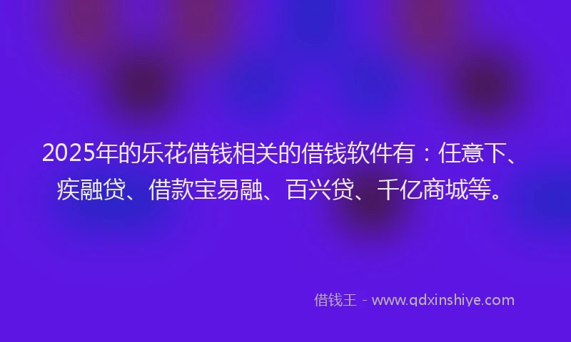 2025年的乐花借钱相关的借钱软件有：任意下、疾融贷、借款宝易融、百兴贷、千亿商城等。