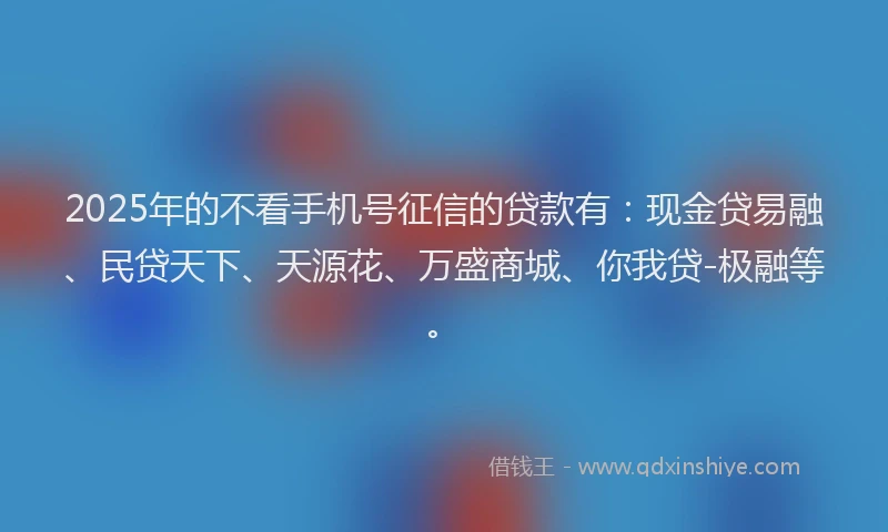 2025年的不看手机号征信的贷款有：现金贷易融、民贷天下、天源花、万盛商城、你我贷-极融等。