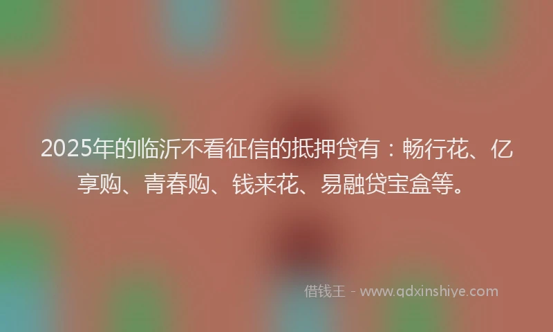 2025年的临沂不看征信的抵押贷有：畅行花、亿享购、青春购、钱来花、易融贷宝盒等。