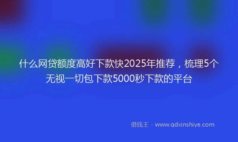 什么网贷额度高好下款快2025年推荐，梳理5个无视一切包下款5000秒下款的平台