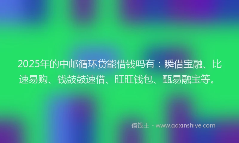 2025年的中邮循环贷能借钱吗有：瞬借宝融、比速易购、钱鼓鼓速借、旺旺钱包、甄易融宝等。