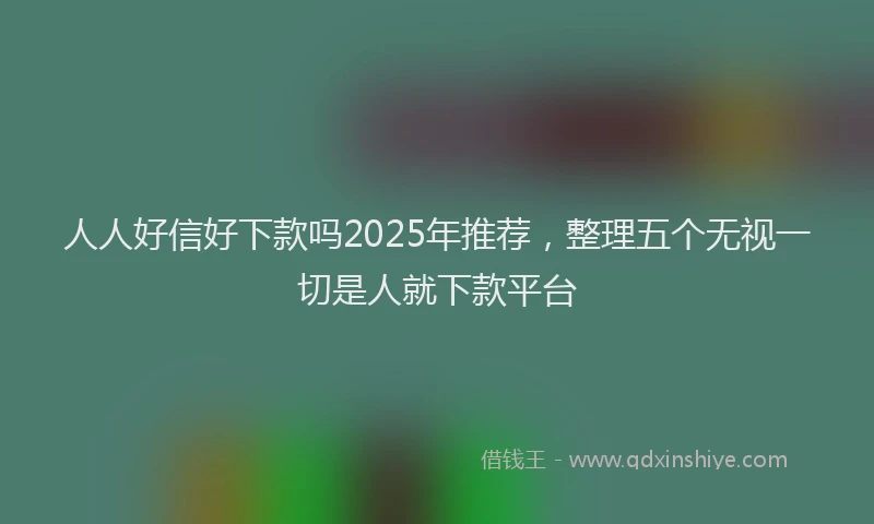 人人好信好下款吗2025年推荐，整理五个无视一切是人就下款平台