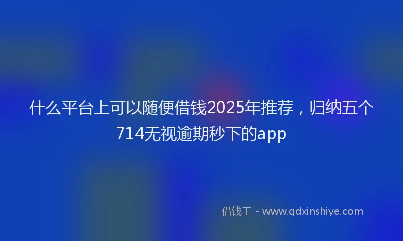 什么平台上可以随便借钱2025年推荐，归纳五个714无视逾期秒下的app