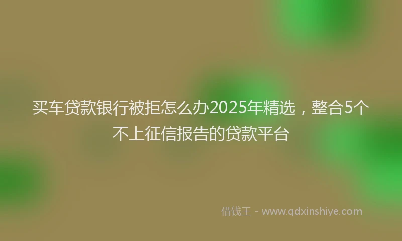 买车贷款银行被拒怎么办2025年精选，整合5个不上征信报告的贷款平台