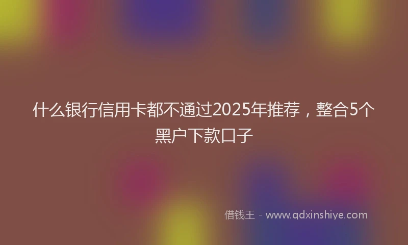 什么银行信用卡都不通过2025年推荐，整合5个黑户下款口子