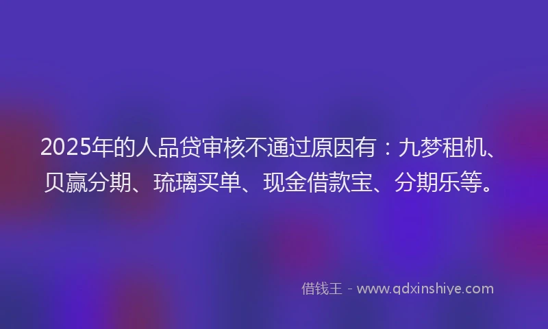 2025年的人品贷审核不通过原因有：九梦租机、贝赢分期、琉璃买单、现金借款宝、分期乐等。