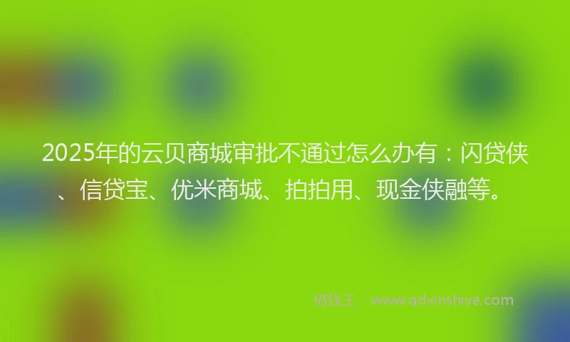 2025年的云贝商城审批不通过怎么办有：闪贷侠、信贷宝、优米商城、拍拍用、现金侠融等。