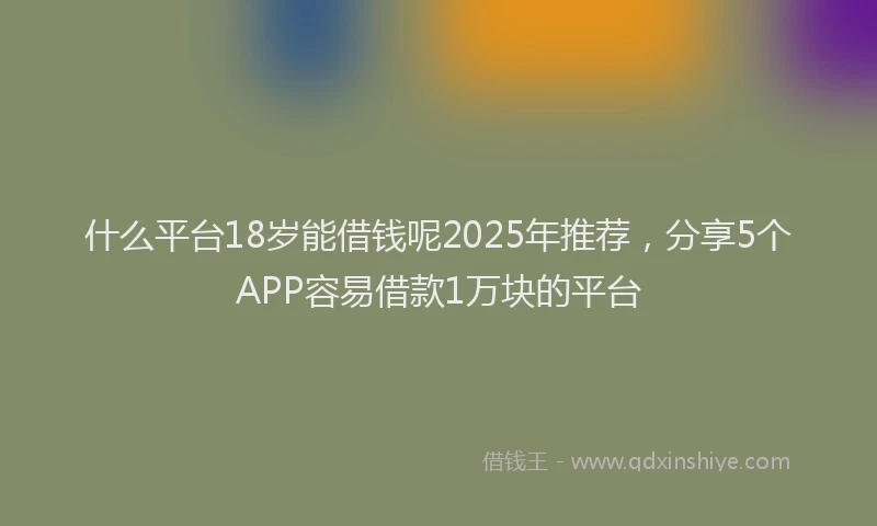 什么平台18岁能借钱呢2025年推荐，分享5个APP容易借款1万块的平台