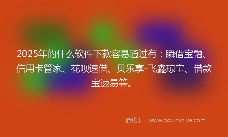2025年的什么软件下款容易通过有：瞬借宝融、信用卡管家、花呗速借、贝乐享-飞鑫琼宝、借款宝速易等。