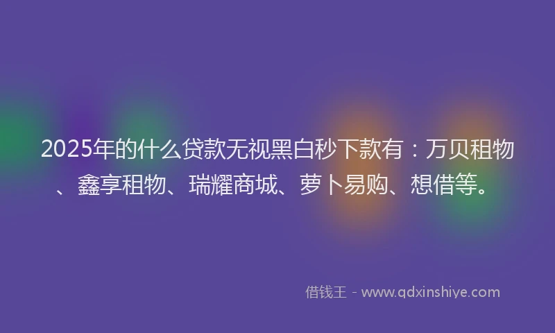 2025年的什么贷款无视黑白秒下款有：万贝租物、鑫享租物、瑞耀商城、萝卜易购、想借等。