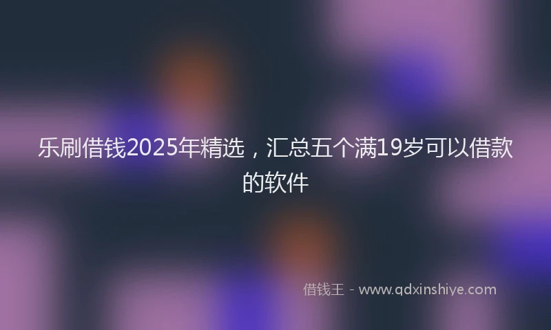 乐刷借钱2025年精选，汇总五个满19岁可以借款的软件